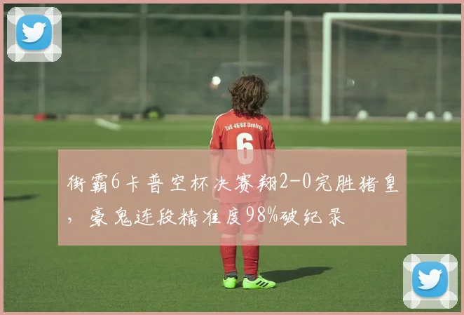 街霸6卡普空杯决赛翔2-0完胜猪皇，豪鬼连段精准度98%破纪录