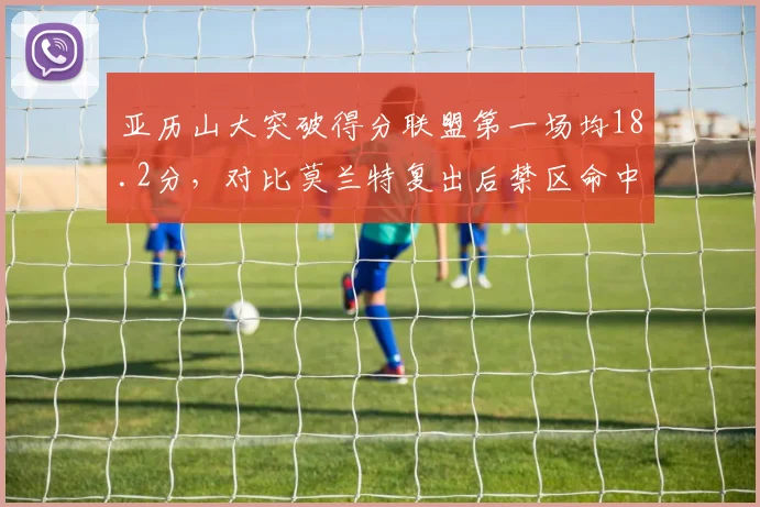亚历山大突破得分联盟第一场均18.2分，对比莫兰特复出后禁区命中率下滑至58%
