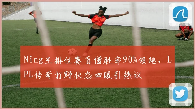 Ning王排位赛盲僧胜率90%领跑，LPL传奇打野状态回暖引热议